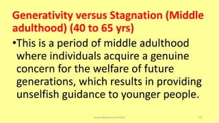 Generativity versus Stagnation (Middle
adulthood) (40 to 65 yrs)
•This is a period of middle adulthood
where individuals acquire a genuine
concern for the welfare of future
generations, which results in providing
unselfish guidance to younger people.
asareor@yahoo.com ©2022 115
 