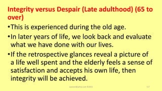 Integrity versus Despair (Late adulthood) (65 to
over)
•This is experienced during the old age.
•In later years of life, we look back and evaluate
what we have done with our lives.
•If the retrospective glances reveal a picture of
a life well spent and the elderly feels a sense of
satisfaction and accepts his own life, then
integrity will be achieved.
asareor@yahoo.com ©2022 117
 