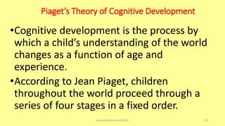 Piaget’s Theory of Cognitive Development
•Cognitive development is the process by
which a child’s understanding of the world
changes as a function of age and
experience.
•According to Jean Piaget, children
throughout the world proceed through a
series of four stages in a fixed order.
asareor@yahoo.com ©2022 119
 