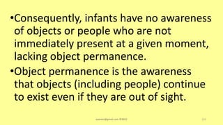 •Consequently, infants have no awareness
of objects or people who are not
immediately present at a given moment,
lacking object permanence.
•Object permanence is the awareness
that objects (including people) continue
to exist even if they are out of sight.
asareor@gmail.com ©2022 123
 