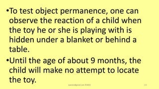 •To test object permanence, one can
observe the reaction of a child when
the toy he or she is playing with is
hidden under a blanket or behind a
table.
•Until the age of about 9 months, the
child will make no attempt to locate
the toy. asareor@gmail.com ©2022 124
 