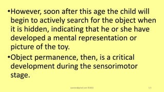 •However, soon after this age the child will
begin to actively search for the object when
it is hidden, indicating that he or she have
developed a mental representation or
picture of the toy.
•Object permanence, then, is a critical
development during the sensorimotor
stage.
asareor@gmail.com ©2022 125
 