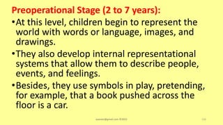 Preoperational Stage (2 to 7 years):
•At this level, children begin to represent the
world with words or language, images, and
drawings.
•They also develop internal representational
systems that allow them to describe people,
events, and feelings.
•Besides, they use symbols in play, pretending,
for example, that a book pushed across the
floor is a car.
asareor@gmail.com ©2022 126
 