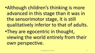 •Although children’s thinking is more
advanced in this stage than it was in
the sensorimotor stage, it is still
qualitatively inferior to that of adults.
•They are egocentric in thought,
viewing the world entirely from their
own perspective.
asareor@gmail.com ©2022 127
 