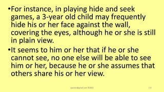 •For instance, in playing hide and seek
games, a 3-year old child may frequently
hide his or her face against the wall,
covering the eyes, although he or she is still
in plain view.
•It seems to him or her that if he or she
cannot see, no one else will be able to see
him or her, because he or she assumes that
others share his or her view.
asareor@gmail.com ©2022 128
 
