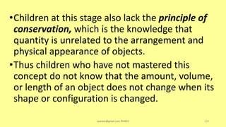 •Children at this stage also lack the principle of
conservation, which is the knowledge that
quantity is unrelated to the arrangement and
physical appearance of objects.
•Thus children who have not mastered this
concept do not know that the amount, volume,
or length of an object does not change when its
shape or configuration is changed.
asareor@gmail.com ©2022 129
 