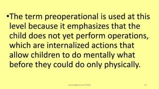 •The term preoperational is used at this
level because it emphasizes that the
child does not yet perform operations,
which are internalized actions that
allow children to do mentally what
before they could do only physically.
asareor@gmail.com ©2022 130
 