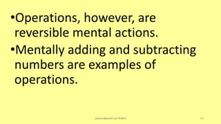 •Operations, however, are
reversible mental actions.
•Mentally adding and subtracting
numbers are examples of
operations.
asareor@gmail.com ©2022 131
 