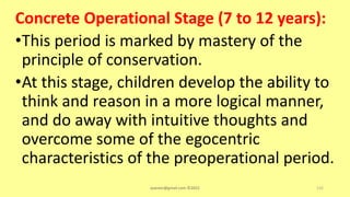 Concrete Operational Stage (7 to 12 years):
•This period is marked by mastery of the
principle of conservation.
•At this stage, children develop the ability to
think and reason in a more logical manner,
and do away with intuitive thoughts and
overcome some of the egocentric
characteristics of the preoperational period.
asareor@gmail.com ©2022 132
 