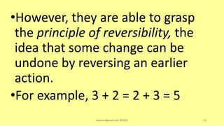 •However, they are able to grasp
the principle of reversibility, the
idea that some change can be
undone by reversing an earlier
action.
•For example, 3 + 2 = 2 + 3 = 5
asareor@gmail.com ©2022 133
 