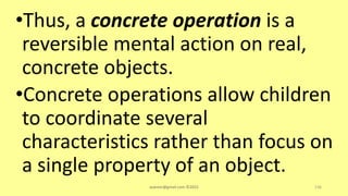 •Thus, a concrete operation is a
reversible mental action on real,
concrete objects.
•Concrete operations allow children
to coordinate several
characteristics rather than focus on
a single property of an object.
asareor@gmail.com ©2022 136
 