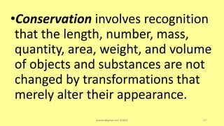 •Conservation involves recognition
that the length, number, mass,
quantity, area, weight, and volume
of objects and substances are not
changed by transformations that
merely alter their appearance.
asareor@gmail.com ©2022 137
 