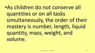 •As children do not conserve all
quantities or on all tasks
simultaneously, the order of their
mastery is number, length, liquid
quantity, mass, weight, and
volume.
asareor@gmail.com ©2022 138
 