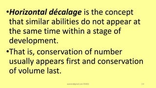 •Horizontal décalage is the concept
that similar abilities do not appear at
the same time within a stage of
development.
•That is, conservation of number
usually appears first and conservation
of volume last.
asareor@gmail.com ©2022 139
 