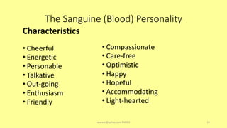 The Sanguine (Blood) Personality
Characteristics
• Cheerful
• Energetic
• Personable
• Talkative
• Out-going
• Enthusiasm
• Friendly
• Compassionate
• Care-free
• Optimistic
• Happy
• Hopeful
• Accommodating
• Light-hearted
asareor@yahoo.com ©2022 14
 
