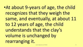 •At about 9-years of age, the child
recognizes that they weigh the
same, and eventually, at about 11
to 12 years of age, the child
understands that the clay’s
volume is unchanged by
rearranging it.asareor@gmail.com ©2022 141
 