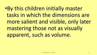 •By this children initially master
tasks in which the dimensions are
more salient and visible, only later
mastering those not as visually
apparent, such as volume.
asareor@gmail.com ©2022 142
 