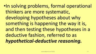 •In solving problems, formal operational
thinkers are more systematic,
developing hypotheses about why
something is happening the way it is,
and then testing these hypotheses in a
deductive fashion, referred to as
hypothetical-deductive reasoning.
asareor@gmail.com ©2022 147
 
