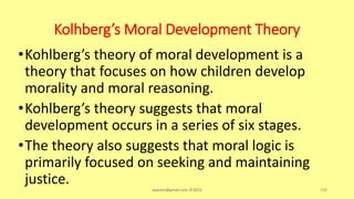Kolhberg’s Moral Development Theory
•Kohlberg’s theory of moral development is a
theory that focuses on how children develop
morality and moral reasoning.
•Kohlberg’s theory suggests that moral
development occurs in a series of six stages.
•The theory also suggests that moral logic is
primarily focused on seeking and maintaining
justice. asareor@gmail.com ©2022 148
 