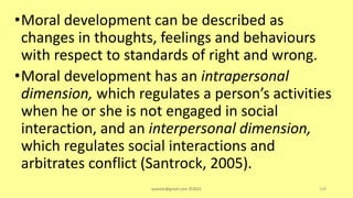 •Moral development can be described as
changes in thoughts, feelings and behaviours
with respect to standards of right and wrong.
•Moral development has an intrapersonal
dimension, which regulates a person’s activities
when he or she is not engaged in social
interaction, and an interpersonal dimension,
which regulates social interactions and
arbitrates conflict (Santrock, 2005).
asareor@gmail.com ©2022 149
 