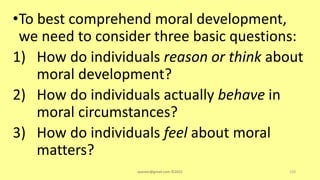 •To best comprehend moral development,
we need to consider three basic questions:
1) How do individuals reason or think about
moral development?
2) How do individuals actually behave in
moral circumstances?
3) How do individuals feel about moral
matters?
asareor@gmail.com ©2022 150
 