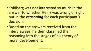 •Kohlberg was not interested so much in the
answer to whether Heinz was wrong or right
but in the reasoning for each participant’s
decision.
•Based on the answers received from the
interviewees, he then classified their
reasoning into the stages of his theory of
moral development.
asareor@gmail.com ©2022 152
 