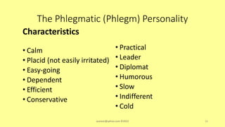 The Phlegmatic (Phlegm) Personality
Characteristics
• Calm
• Placid (not easily irritated)
• Easy-going
• Dependent
• Efficient
• Conservative
• Practical
• Leader
• Diplomat
• Humorous
• Slow
• Indifferent
• Cold
asareor@yahoo.com ©2022 16
 