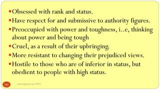 asareor@gmail.com ©2022
162
Obsessed with rank and status.
Have respect for and submissive to authority figures.
Preoccupied with power and toughness, i..e, thinking
about power and being tough
Cruel, as a result of their upbringing.
More resistant to changing their prejudiced views.
Hostile to those who are of inferior in status, but
obedient to people with high status.
 