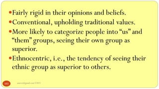 asareor@gmail.com ©2022
163
Fairly rigid in their opinions and beliefs.
Conventional, upholding traditional values.
More likely to categorize people into “us” and
“them” groups, seeing their own group as
superior.
Ethnocentric, i.e., the tendency of seeing their
ethnic group as superior to others.
 