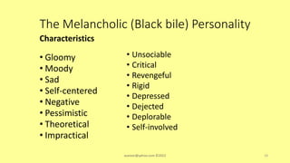 The Melancholic (Black bile) Personality
Characteristics
• Gloomy
• Moody
• Sad
• Self-centered
• Negative
• Pessimistic
• Theoretical
• Impractical
• Unsociable
• Critical
• Revengeful
• Rigid
• Depressed
• Dejected
• Deplorable
• Self-involved
asareor@yahoo.com ©2022 18
 