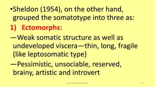 •Sheldon (1954), on the other hand,
grouped the somatotype into three as:
1) Ectomorphs:
—Weak somatic structure as well as
undeveloped viscera—thin, long, fragile
(like leptosomatic type)
—Pessimistic, unsociable, reserved,
brainy, artistic and introvert
asareor@yahoo.com ©2022 23
 