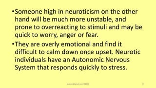 •Someone high in neuroticism on the other
hand will be much more unstable, and
prone to overreacting to stimuli and may be
quick to worry, anger or fear.
•They are overly emotional and find it
difficult to calm down once upset. Neurotic
individuals have an Autonomic Nervous
System that responds quickly to stress.
asareor@gmail.com ©2022 37
 