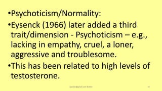 •Psychoticism/Normality:
•Eysenck (1966) later added a third
trait/dimension - Psychoticism – e.g.,
lacking in empathy, cruel, a loner,
aggressive and troublesome.
•This has been related to high levels of
testosterone.
asareor@gmail.com ©2022 38
 