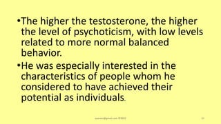 •The higher the testosterone, the higher
the level of psychoticism, with low levels
related to more normal balanced
behavior.
•He was especially interested in the
characteristics of people whom he
considered to have achieved their
potential as individuals.
asareor@gmail.com ©2022 39
 
