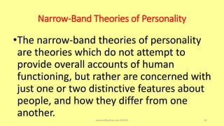 Narrow-Band Theories of Personality
•The narrow-band theories of personality
are theories which do not attempt to
provide overall accounts of human
functioning, but rather are concerned with
just one or two distinctive features about
people, and how they differ from one
another. asareor@yahoo.com ©2022 43
 