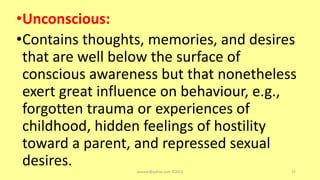 •Unconscious:
•Contains thoughts, memories, and desires
that are well below the surface of
conscious awareness but that nonetheless
exert great influence on behaviour, e.g.,
forgotten trauma or experiences of
childhood, hidden feelings of hostility
toward a parent, and repressed sexual
desires. asareor@yahoo.com ©2022 52
 