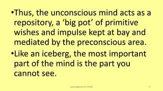 •Thus, the unconscious mind acts as a
repository, a ‘big pot’ of primitive
wishes and impulse kept at bay and
mediated by the preconscious area.
•Like an iceberg, the most important
part of the mind is the part you
cannot see.
asareor@gmail.com ©2022 53
 