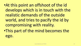 •At this point an offshoot of the id
develops which is in touch with the
realistic demands of the outside
world, and tries to pacify the id by
compromising with reality.
•This part of the mind becomes the
ego.
asareor@yahoo.com ©2022 62
 