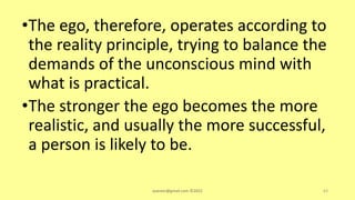 •The ego, therefore, operates according to
the reality principle, trying to balance the
demands of the unconscious mind with
what is practical.
•The stronger the ego becomes the more
realistic, and usually the more successful,
a person is likely to be.
asareor@gmail.com ©2022 63
 