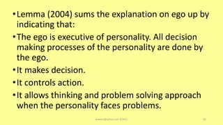 •Lemma (2004) sums the explanation on ego up by
indicating that:
•The ego is executive of personality. All decision
making processes of the personality are done by
the ego.
•It makes decision.
•It controls action.
•It allows thinking and problem solving approach
when the personality faces problems.
asareor@yahoo.com ©2022 65
 
