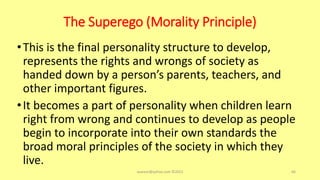 The Superego (Morality Principle)
•This is the final personality structure to develop,
represents the rights and wrongs of society as
handed down by a person’s parents, teachers, and
other important figures.
•It becomes a part of personality when children learn
right from wrong and continues to develop as people
begin to incorporate into their own standards the
broad moral principles of the society in which they
live.
asareor@yahoo.com ©2022 66
 