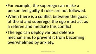 •For example, the superego can make a
person feel guilty if rules are not followed.
•When there is a conflict between the goals
of the id and superego, the ego must act as
a referee and mediate this conflict.
•The ego can deploy various defense
mechanisms to prevent it from becoming
overwhelmed by anxiety.
asareor@yahoo.com ©2022 69
 