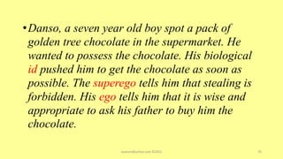 •Danso, a seven year old boy spot a pack of
golden tree chocolate in the supermarket. He
wanted to possess the chocolate. His biological
id pushed him to get the chocolate as soon as
possible. The superego tells him that stealing is
forbidden. His ego tells him that it is wise and
appropriate to ask his father to buy him the
chocolate.
asareor@yahoo.com ©2022 70
 