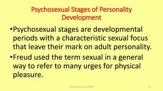 Psychosexual Stages of Personality
Development
•Psychosexual stages are developmental
periods with a characteristic sexual focus
that leave their mark on adult personality.
•Freud used the term sexual in a general
way to refer to many urges for physical
pleasure.
asareor@yahoo.com ©2022 73
 