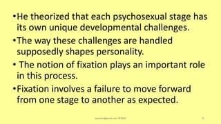 •He theorized that each psychosexual stage has
its own unique developmental challenges.
•The way these challenges are handled
supposedly shapes personality.
• The notion of fixation plays an important role
in this process.
•Fixation involves a failure to move forward
from one stage to another as expected.
asareor@gmail.com ©2022 74
 