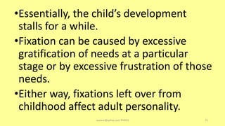 •Essentially, the child’s development
stalls for a while.
•Fixation can be caused by excessive
gratification of needs at a particular
stage or by excessive frustration of those
needs.
•Either way, fixations left over from
childhood affect adult personality.
asareor@yahoo.com ©2022 75
 