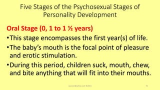 Five Stages of the Psychosexual Stages of
Personality Development
Oral Stage (0, 1 to 1 ½ years)
•This stage encompasses the first year(s) of life.
•The baby’s mouth is the focal point of pleasure
and erotic stimulation.
•During this period, children suck, mouth, chew,
and bite anything that will fit into their mouths.
asareor@yahoo.com ©2022 76
 