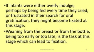 •If infants were either overly indulge,
perhaps by being fed every time they cried,
or frustrated in their search for oral
gratification, they might become fixated at
this stage.
•Weaning from the breast or from the bottle,
being too early or too late, is the task at this
stage which can lead to fixation.
asareor@yahoo.com ©2022 77
 