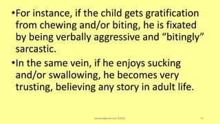 •For instance, if the child gets gratification
from chewing and/or biting, he is fixated
by being verbally aggressive and “bitingly”
sarcastic.
•In the same vein, if he enjoys sucking
and/or swallowing, he becomes very
trusting, believing any story in adult life.
asareor@gmail.com ©2022 79
 