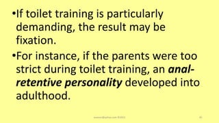•If toilet training is particularly
demanding, the result may be
fixation.
•For instance, if the parents were too
strict during toilet training, an anal-
retentive personality developed into
adulthood.
asareor@yahoo.com ©2022 81
 